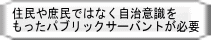 住民や庶民ではなく自治意識を もったパブリックサーバントが必要 