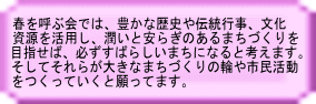 春を呼ぶ会では、豊かな歴史や伝統行事、文化 資源を活用し、潤いと安らぎのあるまちづくりを 目指せば、必ずすばらしいまちになると考えます。 そしてそれらが大きなまちづくりの輪や市民活動 をつくっていくと願ってます。 